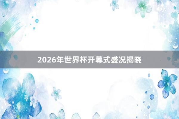 2026年世界杯开幕式盛况揭晓